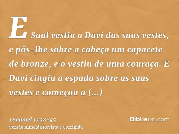 E Saul vestiu a Davi das suas vestes, e pôs-lhe sobre a cabeça um capacete de bronze, e o vestiu de uma couraça.E Davi cingiu a espada sobre as suas vestes e co