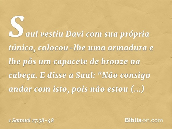 Saul vestiu Davi com sua própria túnica, colocou-lhe uma armadura e lhe pôs um capacete de bronze na cabeça.
E disse a Saul: "Não consigo andar com isto, pois n