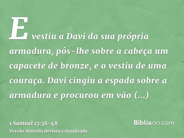 E vestiu a Davi da sua própria armadura, pôs-lhe sobre a cabeça um capacete de bronze, e o vestiu de uma couraça.Davi cingiu a espada sobre a armadura e procuro