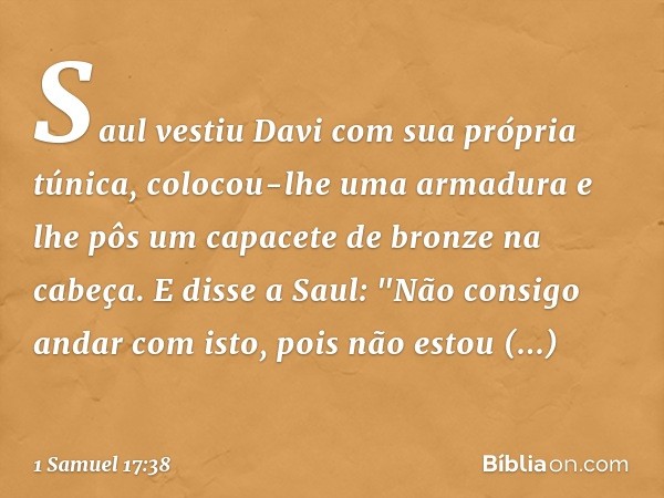 Saul vestiu Davi com sua própria túnica, colocou-lhe uma armadura e lhe pôs um capacete de bronze na cabeça.
E disse a Saul: "Não consigo andar com isto, pois n