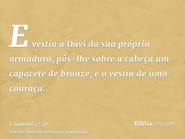 E vestiu a Davi da sua própria armadura, pôs-lhe sobre a cabeça um capacete de bronze, e o vestiu de uma couraça.