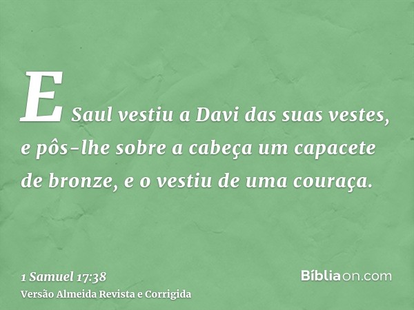 E Saul vestiu a Davi das suas vestes, e pôs-lhe sobre a cabeça um capacete de bronze, e o vestiu de uma couraça.