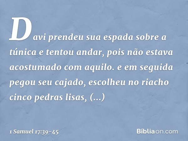 Davi prendeu sua espada sobre a túnica e tentou andar, pois não estava acostumado com aquilo. e em seguida pegou seu cajado, escolheu no riacho cinco pedras lis