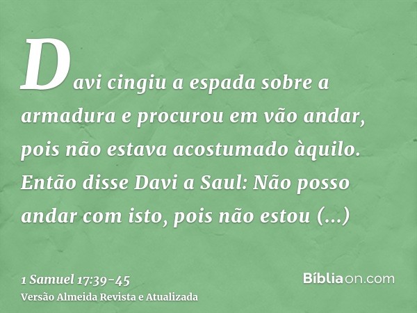 Davi cingiu a espada sobre a armadura e procurou em vão andar, pois não estava acostumado àquilo. Então disse Davi a Saul: Não posso andar com isto, pois não es