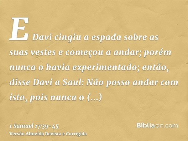 E Davi cingiu a espada sobre as suas vestes e começou a andar; porém nunca o havia experimentado; então, disse Davi a Saul: Não posso andar com isto, pois nunca