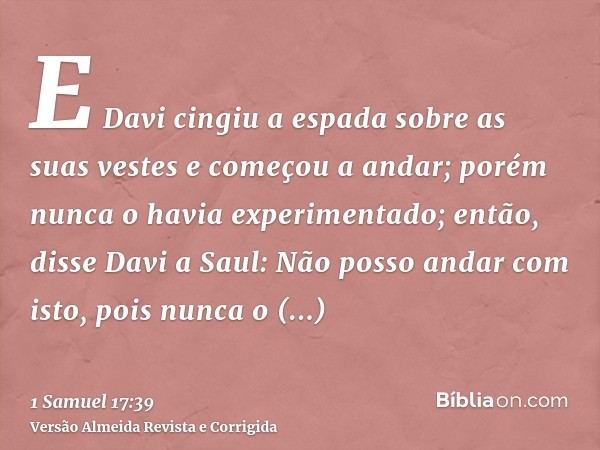 E Davi cingiu a espada sobre as suas vestes e começou a andar; porém nunca o havia experimentado; então, disse Davi a Saul: Não posso andar com isto, pois nunca