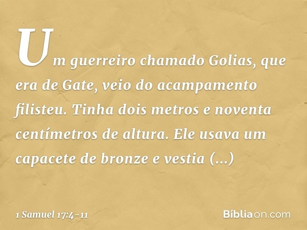 Um guerreiro chamado Golias, que era de Gate, veio do acampamento filisteu. Tinha dois metros e noventa centímetros de altura. Ele usava um capacete de bronze e