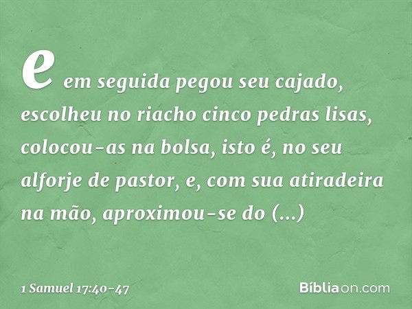 e em seguida pegou seu cajado, escolheu no riacho cinco pedras lisas, colocou-as na bolsa, isto é, no seu alforje de pastor, e, com sua atiradeira na mão, aprox