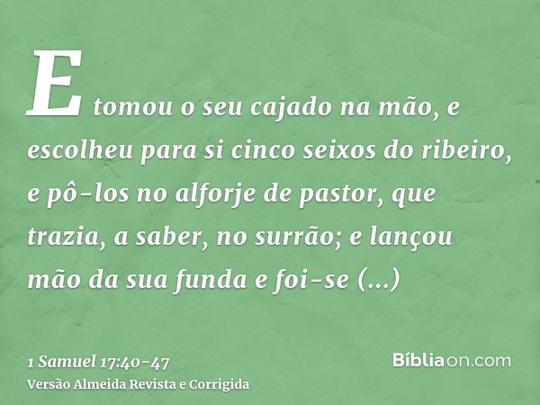 E tomou o seu cajado na mão, e escolheu para si cinco seixos do ribeiro, e pô-los no alforje de pastor, que trazia, a saber, no surrão; e lançou mão da sua fund