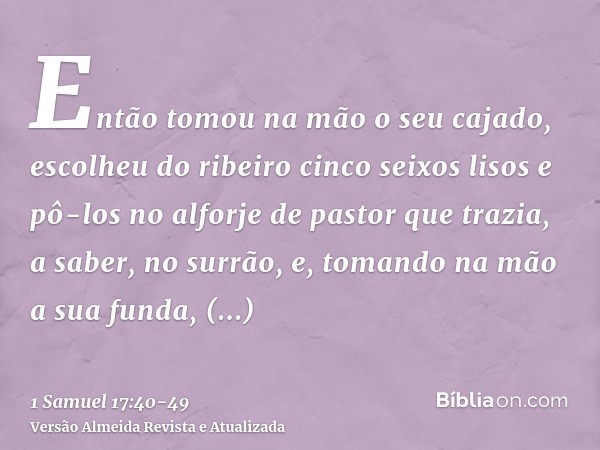 Então tomou na mão o seu cajado, escolheu do ribeiro cinco seixos lisos e pô-los no alforje de pastor que trazia, a saber, no surrão, e, tomando na mão a sua fu