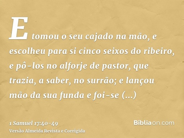 E tomou o seu cajado na mão, e escolheu para si cinco seixos do ribeiro, e pô-los no alforje de pastor, que trazia, a saber, no surrão; e lançou mão da sua fund