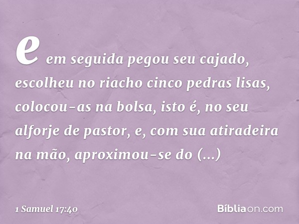 e em seguida pegou seu cajado, escolheu no riacho cinco pedras lisas, colocou-as na bolsa, isto é, no seu alforje de pastor, e, com sua atiradeira na mão, aprox