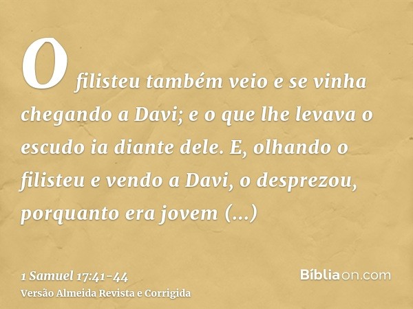 O filisteu também veio e se vinha chegando a Davi; e o que lhe levava o escudo ia diante dele.E, olhando o filisteu e vendo a Davi, o desprezou, porquanto era j