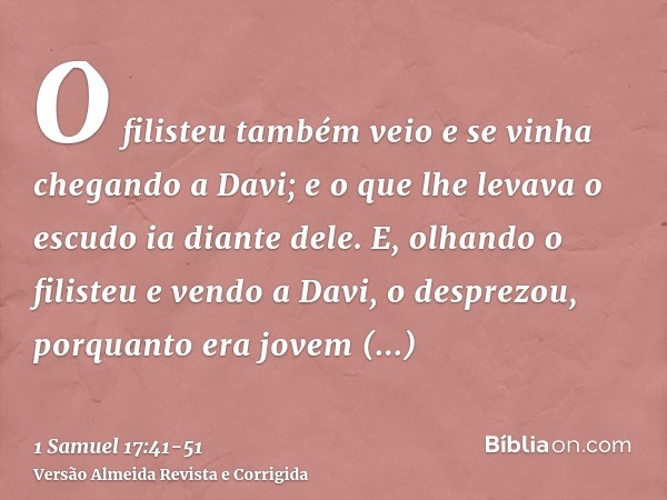 O filisteu também veio e se vinha chegando a Davi; e o que lhe levava o escudo ia diante dele.E, olhando o filisteu e vendo a Davi, o desprezou, porquanto era j