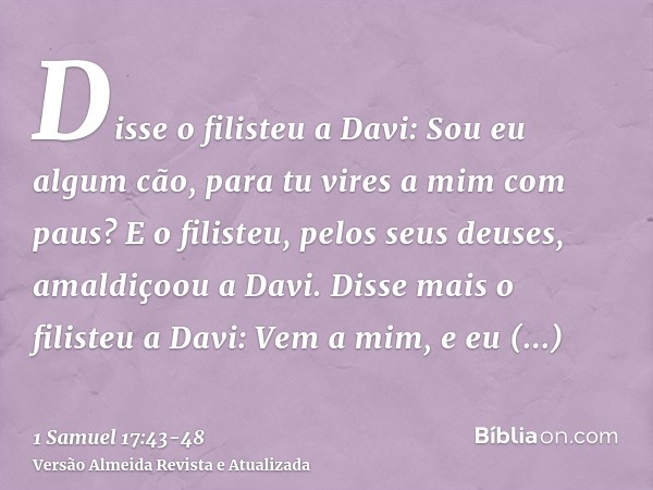 Disse o filisteu a Davi: Sou eu algum cão, para tu vires a mim com paus? E o filisteu, pelos seus deuses, amaldiçoou a Davi.Disse mais o filisteu a Davi: Vem a 