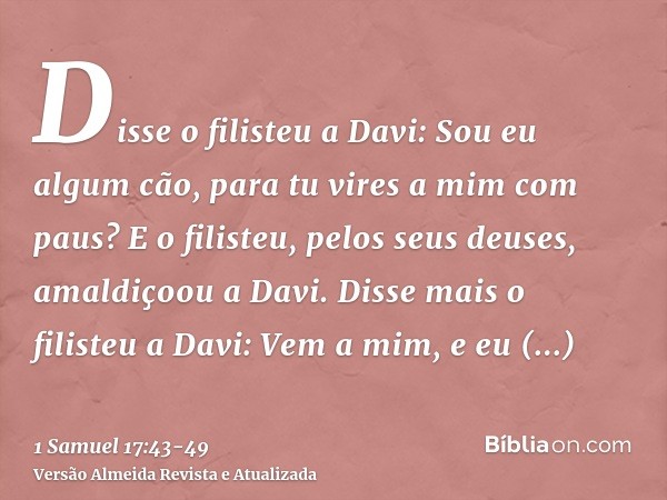 Disse o filisteu a Davi: Sou eu algum cão, para tu vires a mim com paus? E o filisteu, pelos seus deuses, amaldiçoou a Davi.Disse mais o filisteu a Davi: Vem a 