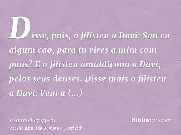 Disse, pois, o filisteu a Davi: Sou eu algum cão, para tu vires a mim com paus? E o filisteu amaldiçoou a Davi, pelos seus deuses.Disse mais o filisteu a Davi: 