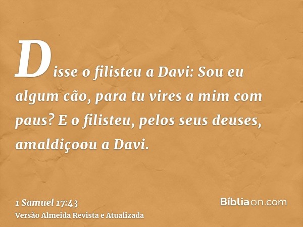 Disse o filisteu a Davi: Sou eu algum cão, para tu vires a mim com paus? E o filisteu, pelos seus deuses, amaldiçoou a Davi.