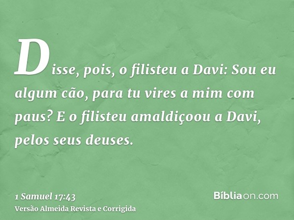 Disse, pois, o filisteu a Davi: Sou eu algum cão, para tu vires a mim com paus? E o filisteu amaldiçoou a Davi, pelos seus deuses.