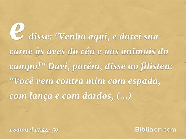 e disse: "Venha aqui, e darei sua carne às aves do céu e aos animais do campo!" Davi, porém, disse ao filisteu: "Você vem contra mim com espada, com lança e com