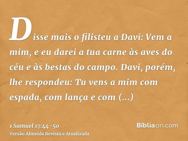 Disse mais o filisteu a Davi: Vem a mim, e eu darei a tua carne às aves do céu e às bestas do campo.Davi, porém, lhe respondeu: Tu vens a mim com espada, com la