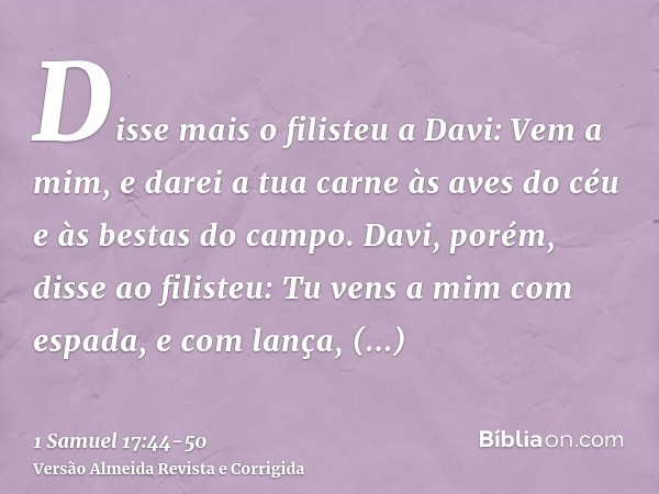 Disse mais o filisteu a Davi: Vem a mim, e darei a tua carne às aves do céu e às bestas do campo.Davi, porém, disse ao filisteu: Tu vens a mim com espada, e com