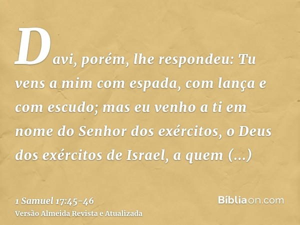 Davi, porém, lhe respondeu: Tu vens a mim com espada, com lança e com escudo; mas eu venho a ti em nome do Senhor dos exércitos, o Deus dos exércitos de Israel,