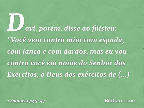 Davi, porém, disse ao filisteu: "Você vem contra mim com espada, com lança e com dardos, mas eu vou contra você em nome do Senhor dos Exércitos, o Deus dos exér