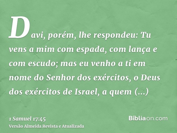 Davi, porém, lhe respondeu: Tu vens a mim com espada, com lança e com escudo; mas eu venho a ti em nome do Senhor dos exércitos, o Deus dos exércitos de Israel,