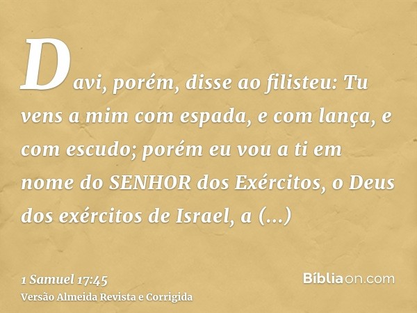 Davi, porém, disse ao filisteu: Tu vens a mim com espada, e com lança, e com escudo; porém eu vou a ti em nome do SENHOR dos Exércitos, o Deus dos exércitos de 