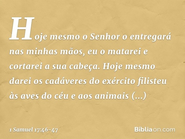 Hoje mesmo o Senhor o entregará nas minhas mãos, eu o matarei e cortarei a sua cabeça. Hoje mesmo darei os cadáveres do exército filisteu às aves do céu e aos a