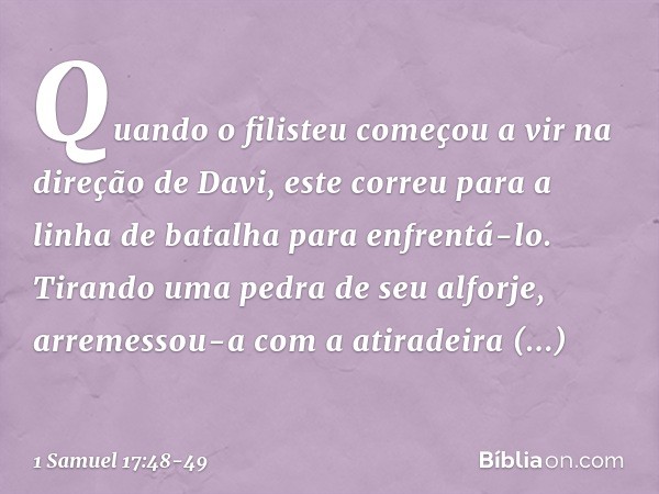 Quando o filisteu começou a vir na direção de Davi, este correu para a linha de batalha para enfrentá-lo. Tirando uma pedra de seu alforje, arremessou-a com a a