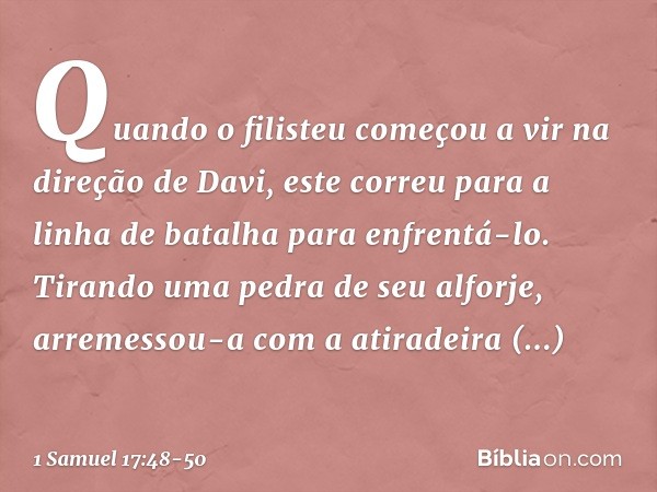 Quando o filisteu começou a vir na direção de Davi, este correu para a linha de batalha para enfrentá-lo. Tirando uma pedra de seu alforje, arremessou-a com a a