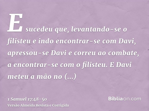 E sucedeu que, levantando-se o filisteu e indo encontrar-se com Davi, apressou-se Davi e correu ao combate, a encontrar-se com o filisteu.E Davi meteu a mão no 