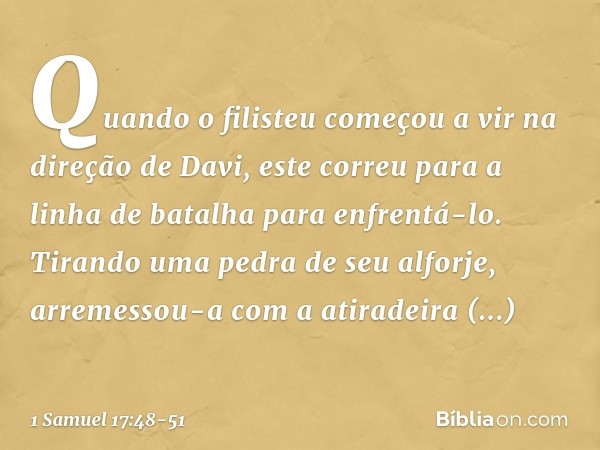 Quando o filisteu começou a vir na direção de Davi, este correu para a linha de batalha para enfrentá-lo. Tirando uma pedra de seu alforje, arremessou-a com a a