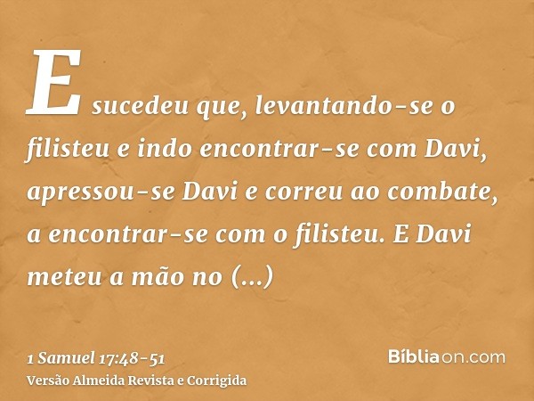 E sucedeu que, levantando-se o filisteu e indo encontrar-se com Davi, apressou-se Davi e correu ao combate, a encontrar-se com o filisteu.E Davi meteu a mão no 