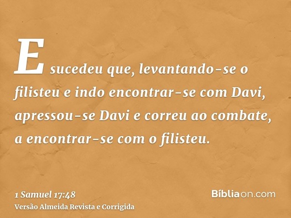E sucedeu que, levantando-se o filisteu e indo encontrar-se com Davi, apressou-se Davi e correu ao combate, a encontrar-se com o filisteu.