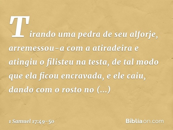 Tirando uma pedra de seu alforje, arremessou-a com a atiradeira e atingiu o filisteu na testa, de tal modo que ela ficou encravada, e ele caiu, dando com o rost