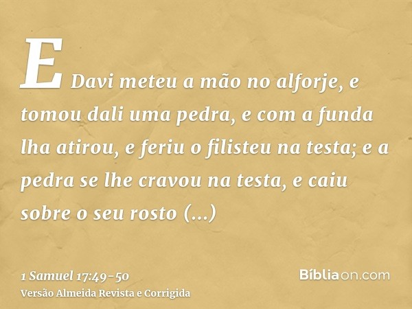 E Davi meteu a mão no alforje, e tomou dali uma pedra, e com a funda lha atirou, e feriu o filisteu na testa; e a pedra se lhe cravou na testa, e caiu sobre o s