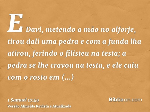 E Davi, metendo a mão no alforje, tirou dali uma pedra e com a funda lha atirou, ferindo o filisteu na testa; a pedra se lhe cravou na testa, e ele caiu com o r