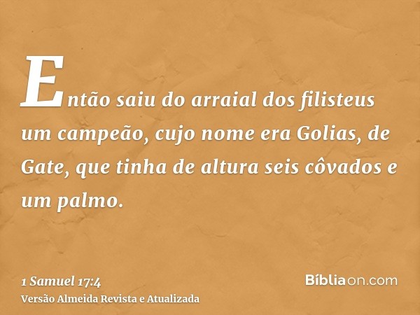 Então saiu do arraial dos filisteus um campeão, cujo nome era Golias, de Gate, que tinha de altura seis côvados e um palmo.