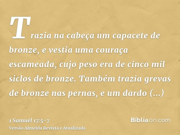 Trazia na cabeça um capacete de bronze, e vestia uma couraça escameada, cujo peso era de cinco mil siclos de bronze.Também trazia grevas de bronze nas pernas, e