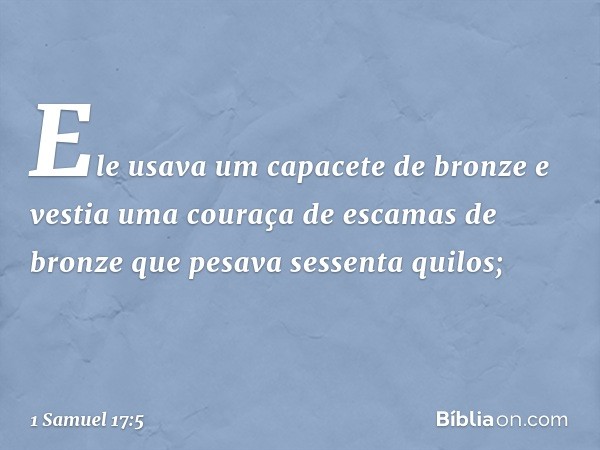 Ele usava um capacete de bronze e vestia uma couraça de escamas de bronze que pesava sessenta quilos; -- 1 Samuel 17:5