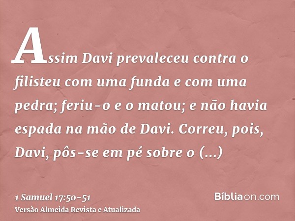 Assim Davi prevaleceu contra o filisteu com uma funda e com uma pedra; feriu-o e o matou; e não havia espada na mão de Davi.Correu, pois, Davi, pôs-se em pé sob