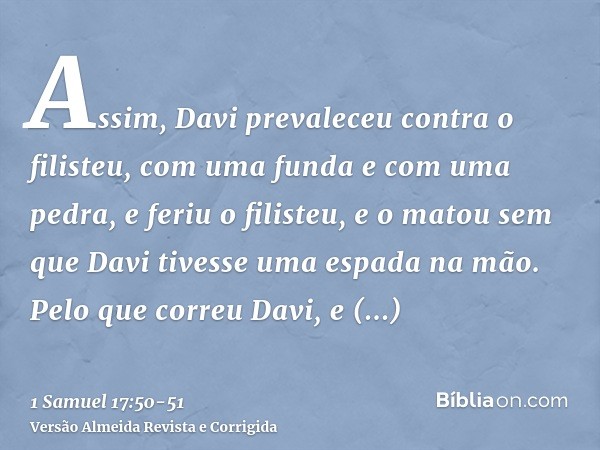 Assim, Davi prevaleceu contra o filisteu, com uma funda e com uma pedra, e feriu o filisteu, e o matou sem que Davi tivesse uma espada na mão.Pelo que correu Da