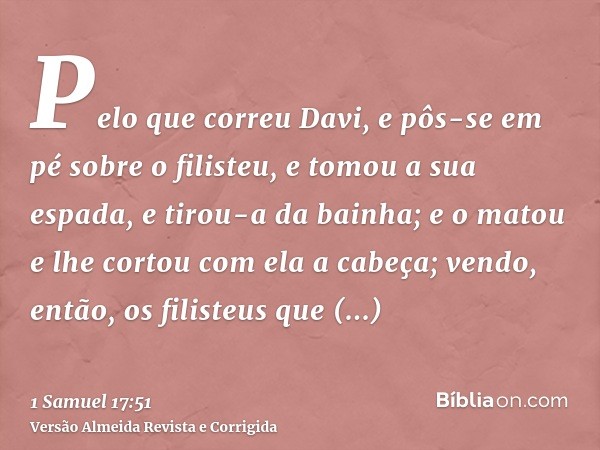 Pelo que correu Davi, e pôs-se em pé sobre o filisteu, e tomou a sua espada, e tirou-a da bainha; e o matou e lhe cortou com ela a cabeça; vendo, então, os fili