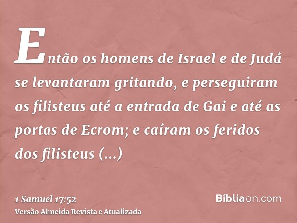 Então os homens de Israel e de Judá se levantaram gritando, e perseguiram os filisteus até a entrada de Gai e até as portas de Ecrom; e caíram os feridos dos fi