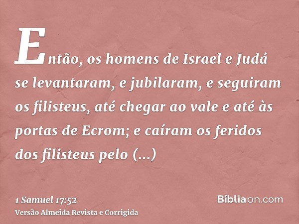 Então, os homens de Israel e Judá se levantaram, e jubilaram, e seguiram os filisteus, até chegar ao vale e até às portas de Ecrom; e caíram os feridos dos fili