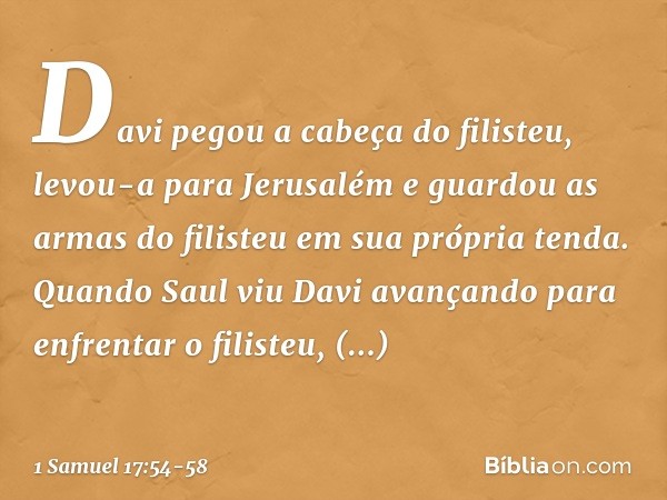 Davi pegou a cabeça do filisteu, levou-a para Jerusalém e guardou as armas do filisteu em sua própria tenda. Quando Saul viu Davi avançando para enfrentar o fil