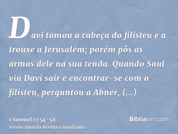 Davi tomou a cabeça do filisteu e a trouxe a Jerusalém; porém pôs as armas dele na sua tenda.Quando Saul viu Davi sair e encontrar-se com o filisteu, perguntou
